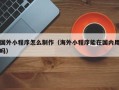 孝昌国外小程序怎么制作（海外小程序能在国内用吗）