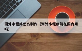 孝昌国外小程序怎么制作（海外小程序能在国内用吗）