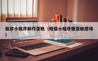 孝昌旅游小程序制作蛋糕（微信小程序做蛋糕游戏）
